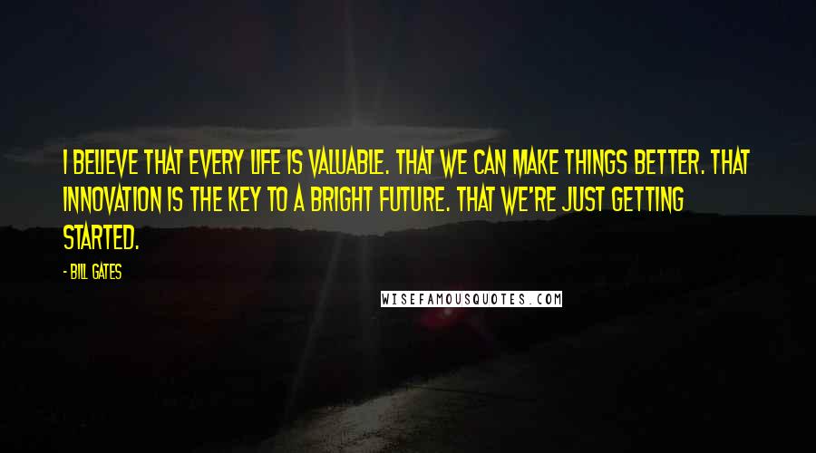 Bill Gates Quotes: I believe that every life is valuable. That we can make things better. That innovation is the key to a bright future. That we're just getting started.