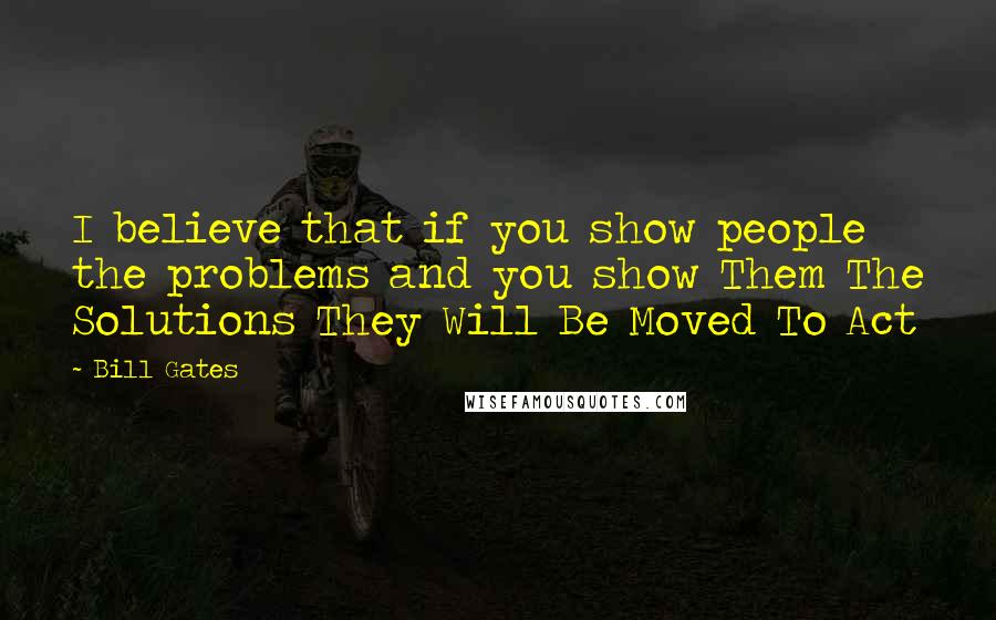 Bill Gates Quotes: I believe that if you show people the problems and you show Them The Solutions They Will Be Moved To Act