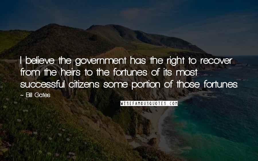 Bill Gates Quotes: I believe the government has the right to recover from the heirs to the fortunes of its most successful citizens some portion of those fortunes.