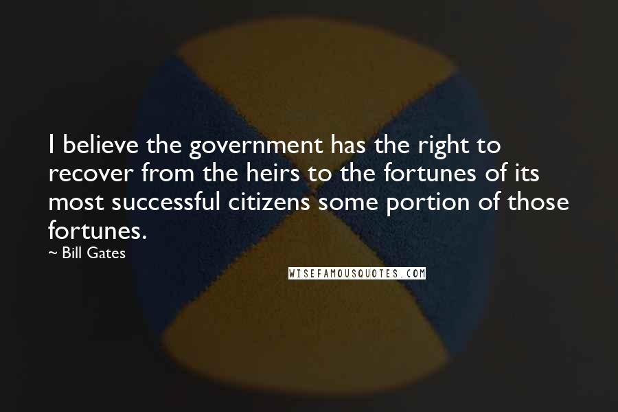 Bill Gates Quotes: I believe the government has the right to recover from the heirs to the fortunes of its most successful citizens some portion of those fortunes.