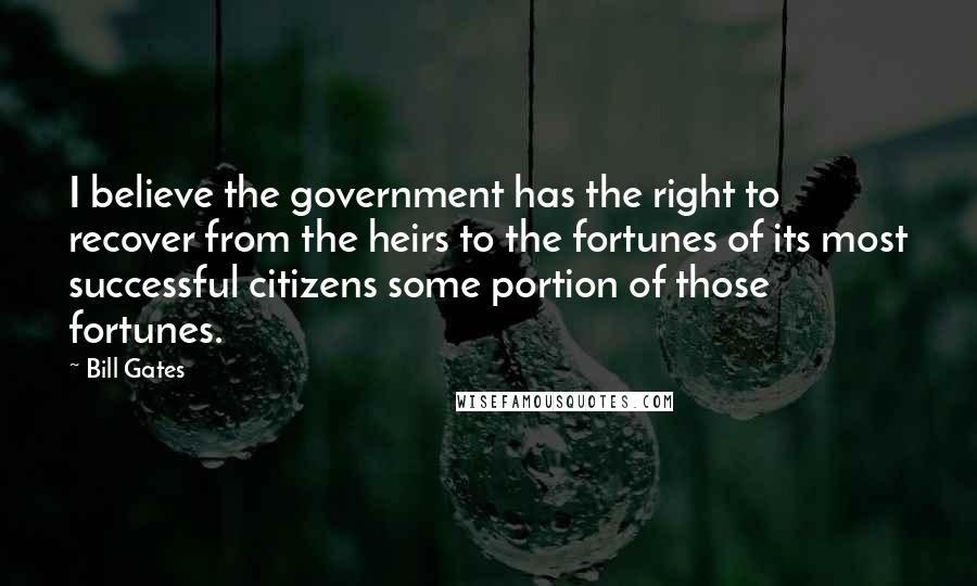 Bill Gates Quotes: I believe the government has the right to recover from the heirs to the fortunes of its most successful citizens some portion of those fortunes.