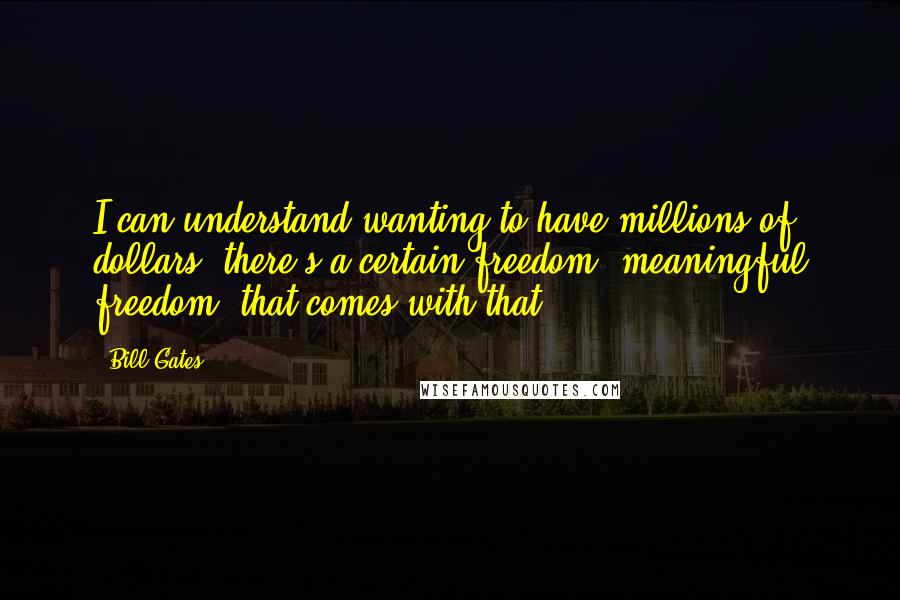 Bill Gates Quotes: I can understand wanting to have millions of dollars; there's a certain freedom, meaningful freedom, that comes with that.
