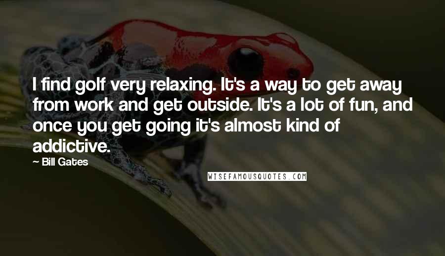 Bill Gates Quotes: I find golf very relaxing. It's a way to get away from work and get outside. It's a lot of fun, and once you get going it's almost kind of addictive.