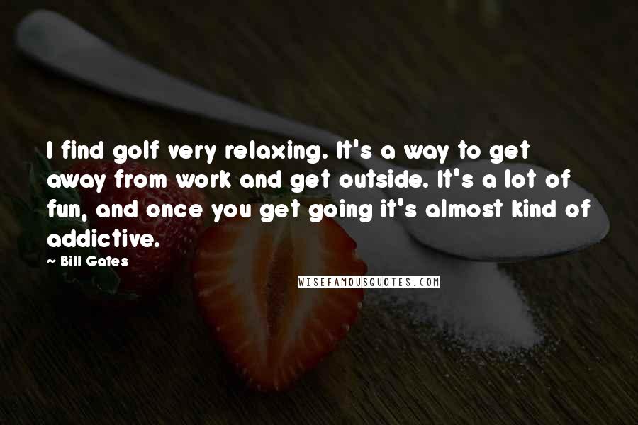 Bill Gates Quotes: I find golf very relaxing. It's a way to get away from work and get outside. It's a lot of fun, and once you get going it's almost kind of addictive.