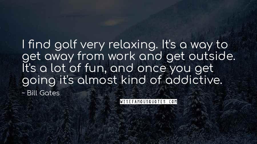 Bill Gates Quotes: I find golf very relaxing. It's a way to get away from work and get outside. It's a lot of fun, and once you get going it's almost kind of addictive.