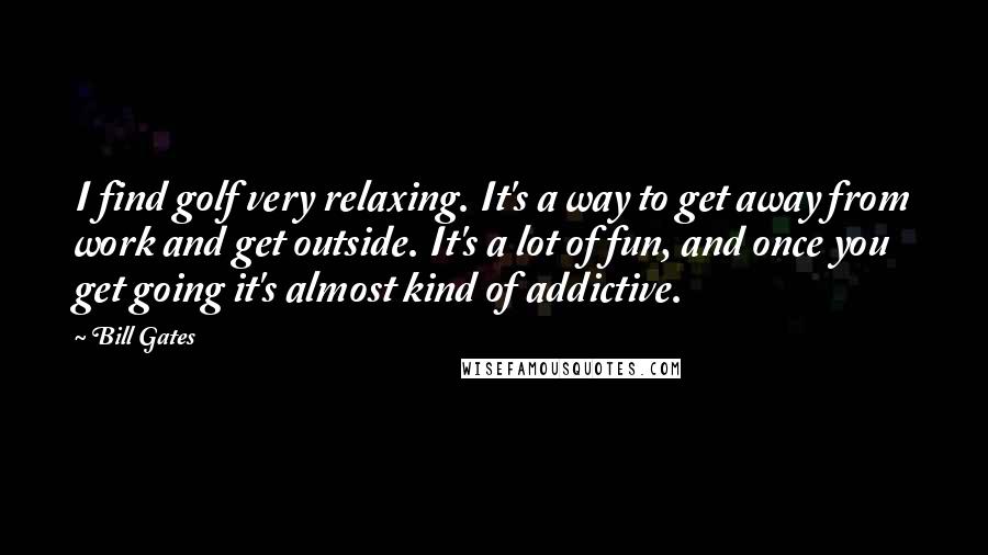 Bill Gates Quotes: I find golf very relaxing. It's a way to get away from work and get outside. It's a lot of fun, and once you get going it's almost kind of addictive.