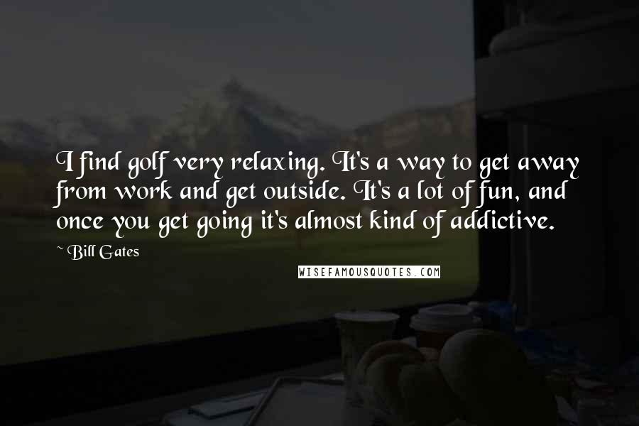 Bill Gates Quotes: I find golf very relaxing. It's a way to get away from work and get outside. It's a lot of fun, and once you get going it's almost kind of addictive.