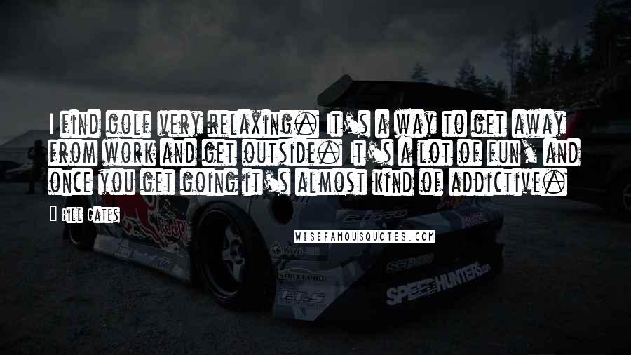 Bill Gates Quotes: I find golf very relaxing. It's a way to get away from work and get outside. It's a lot of fun, and once you get going it's almost kind of addictive.