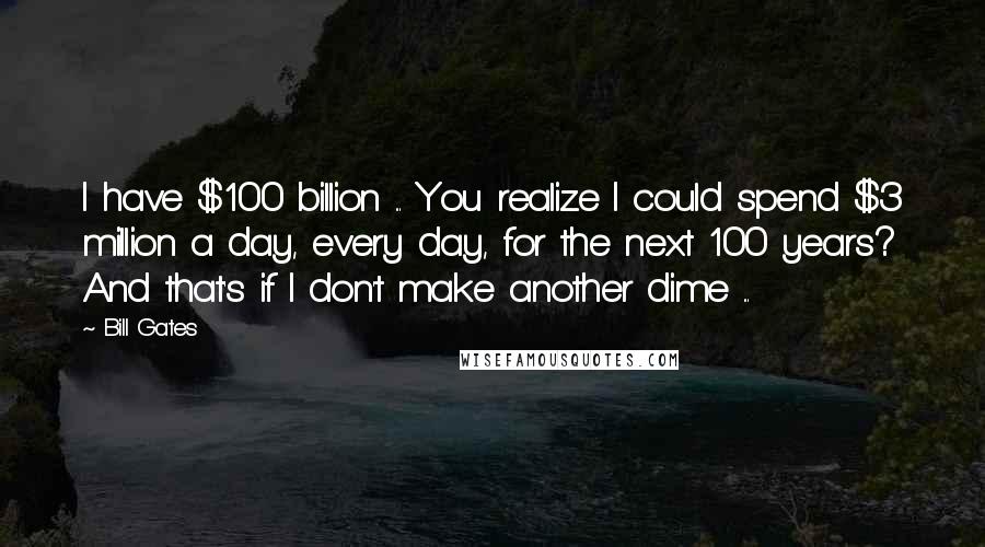 Bill Gates Quotes: I have $100 billion ... You realize I could spend $3 million a day, every day, for the next 100 years? And that's if I don't make another dime ...