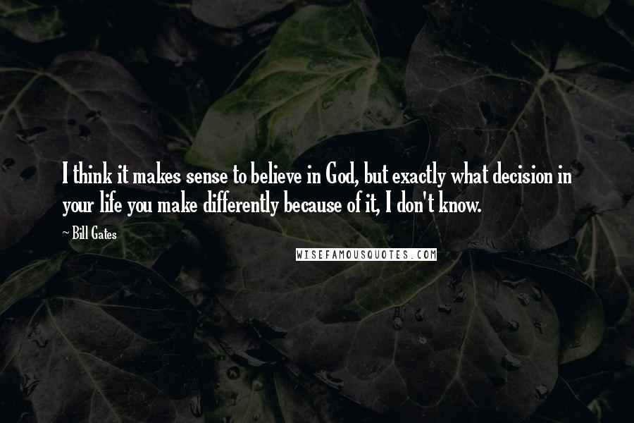 Bill Gates Quotes: I think it makes sense to believe in God, but exactly what decision in your life you make differently because of it, I don't know.