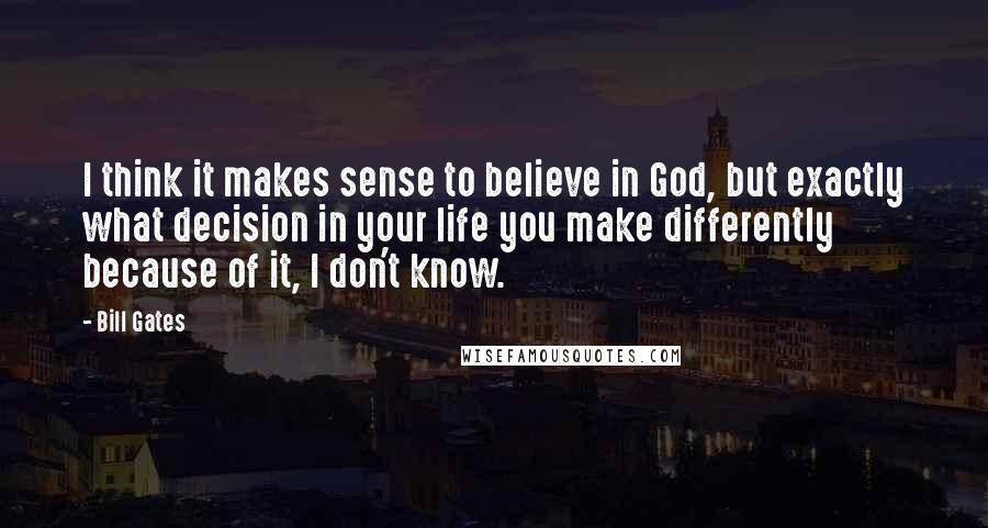 Bill Gates Quotes: I think it makes sense to believe in God, but exactly what decision in your life you make differently because of it, I don't know.