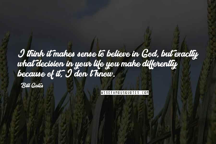 Bill Gates Quotes: I think it makes sense to believe in God, but exactly what decision in your life you make differently because of it, I don't know.