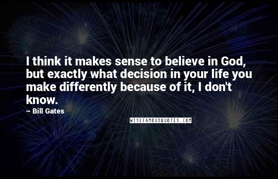 Bill Gates Quotes: I think it makes sense to believe in God, but exactly what decision in your life you make differently because of it, I don't know.