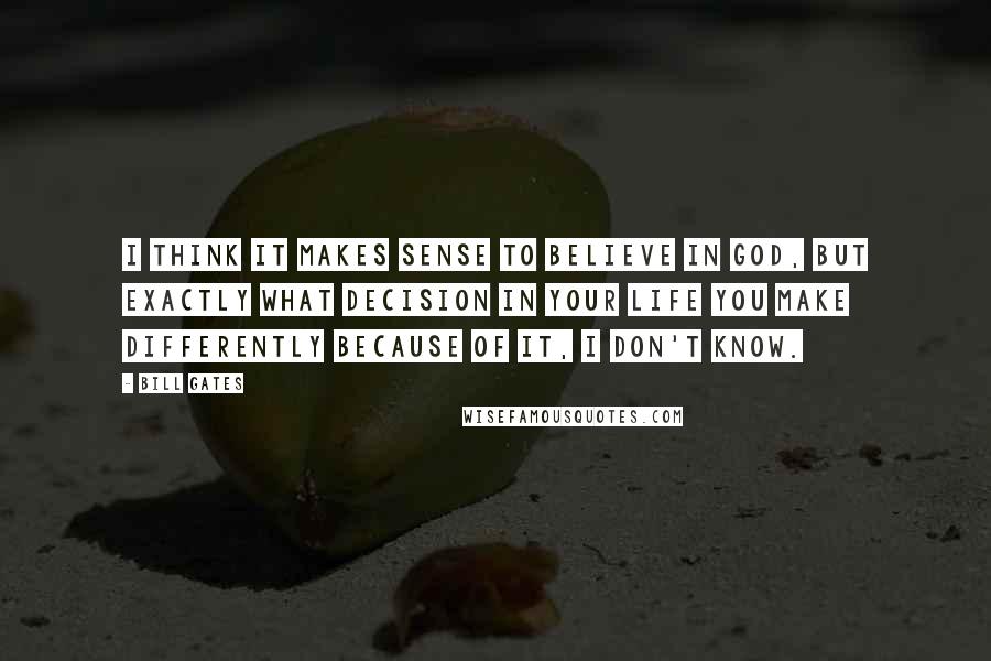 Bill Gates Quotes: I think it makes sense to believe in God, but exactly what decision in your life you make differently because of it, I don't know.
