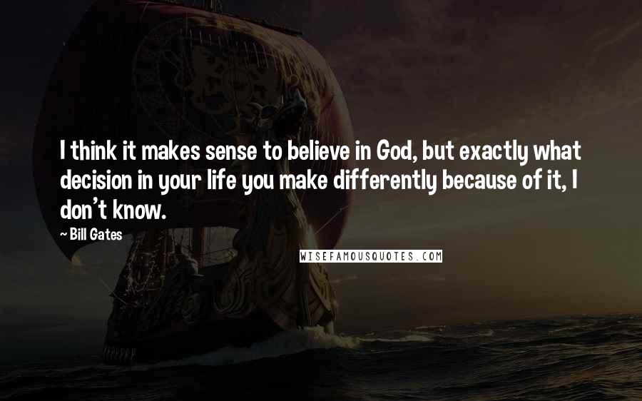 Bill Gates Quotes: I think it makes sense to believe in God, but exactly what decision in your life you make differently because of it, I don't know.
