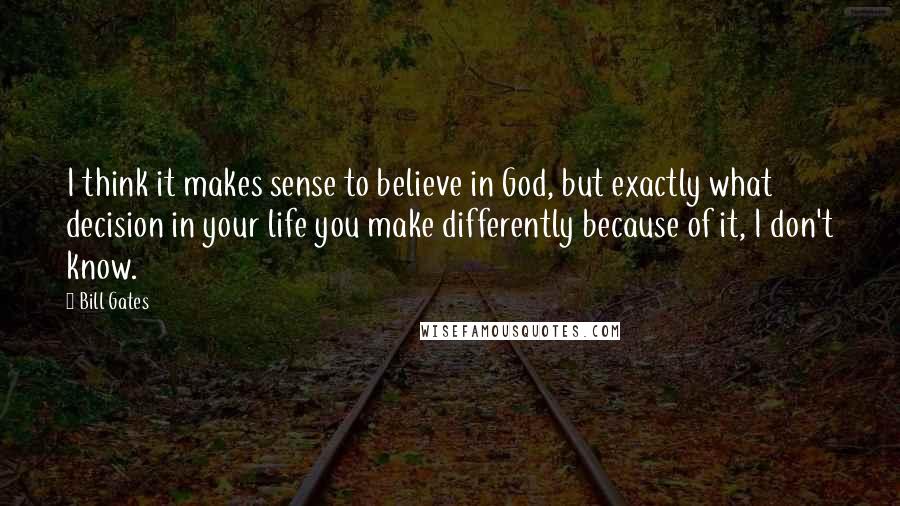Bill Gates Quotes: I think it makes sense to believe in God, but exactly what decision in your life you make differently because of it, I don't know.