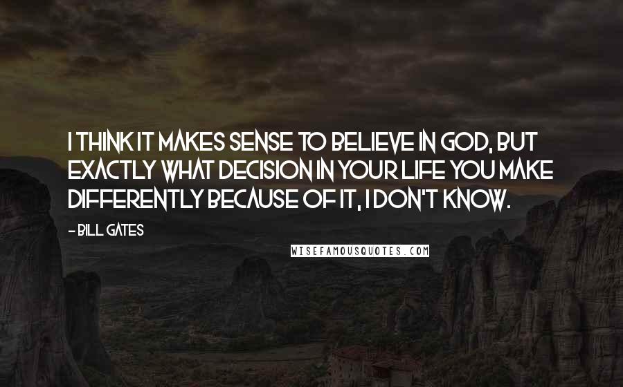 Bill Gates Quotes: I think it makes sense to believe in God, but exactly what decision in your life you make differently because of it, I don't know.
