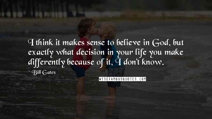 Bill Gates Quotes: I think it makes sense to believe in God, but exactly what decision in your life you make differently because of it, I don't know.