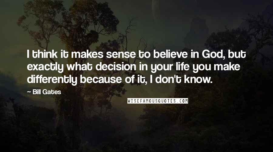 Bill Gates Quotes: I think it makes sense to believe in God, but exactly what decision in your life you make differently because of it, I don't know.