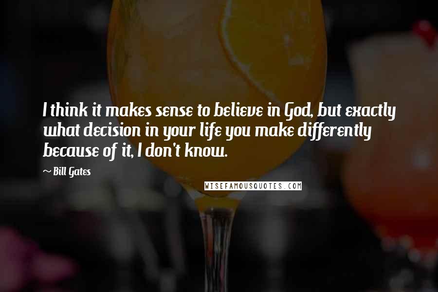 Bill Gates Quotes: I think it makes sense to believe in God, but exactly what decision in your life you make differently because of it, I don't know.