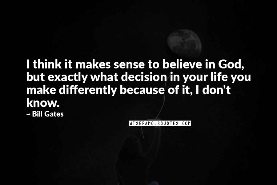 Bill Gates Quotes: I think it makes sense to believe in God, but exactly what decision in your life you make differently because of it, I don't know.