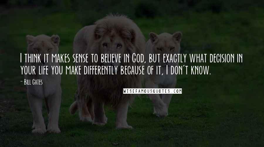 Bill Gates Quotes: I think it makes sense to believe in God, but exactly what decision in your life you make differently because of it, I don't know.