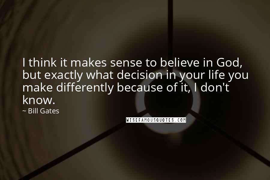 Bill Gates Quotes: I think it makes sense to believe in God, but exactly what decision in your life you make differently because of it, I don't know.