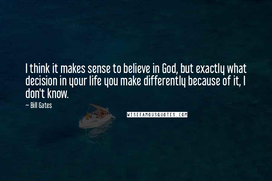 Bill Gates Quotes: I think it makes sense to believe in God, but exactly what decision in your life you make differently because of it, I don't know.