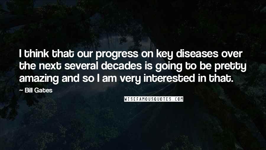 Bill Gates Quotes: I think that our progress on key diseases over the next several decades is going to be pretty amazing and so I am very interested in that.