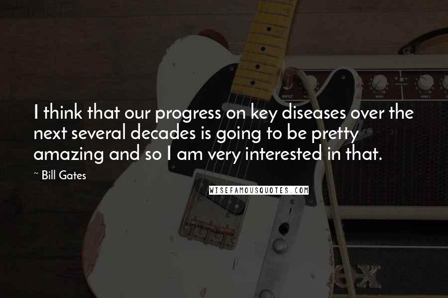 Bill Gates Quotes: I think that our progress on key diseases over the next several decades is going to be pretty amazing and so I am very interested in that.