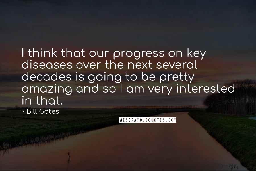 Bill Gates Quotes: I think that our progress on key diseases over the next several decades is going to be pretty amazing and so I am very interested in that.