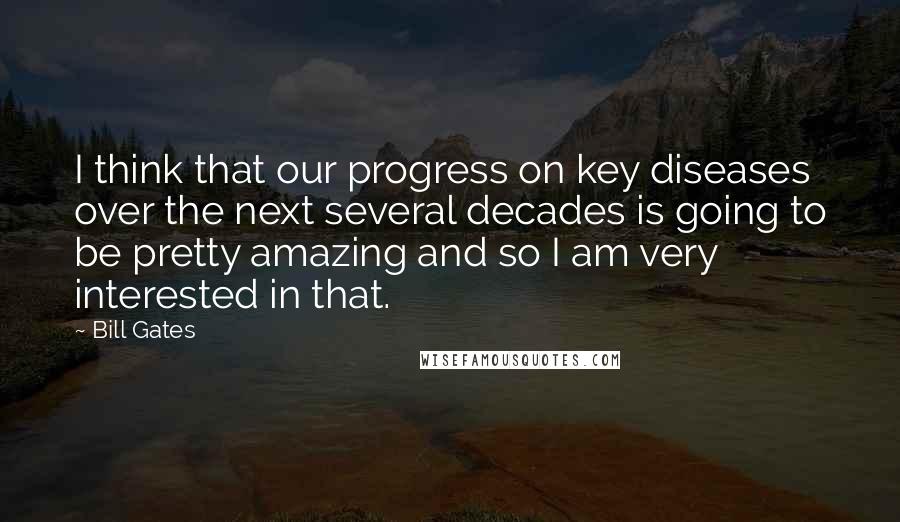 Bill Gates Quotes: I think that our progress on key diseases over the next several decades is going to be pretty amazing and so I am very interested in that.