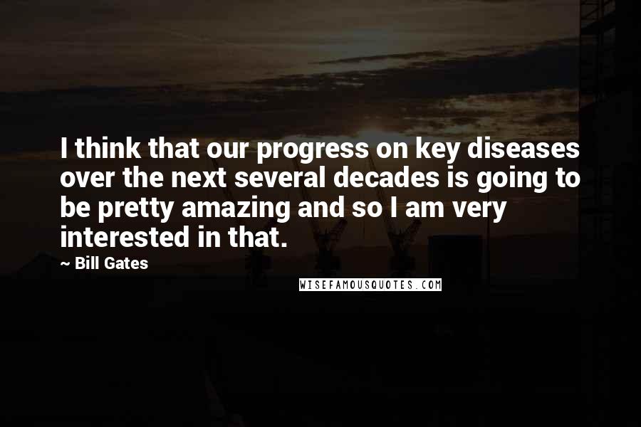 Bill Gates Quotes: I think that our progress on key diseases over the next several decades is going to be pretty amazing and so I am very interested in that.