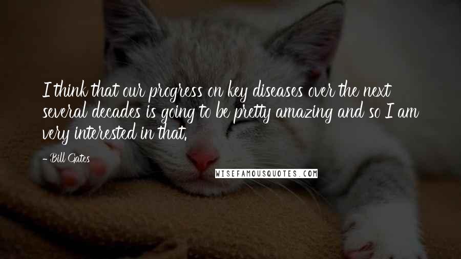 Bill Gates Quotes: I think that our progress on key diseases over the next several decades is going to be pretty amazing and so I am very interested in that.