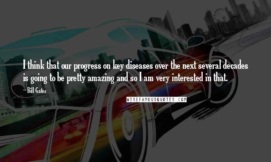 Bill Gates Quotes: I think that our progress on key diseases over the next several decades is going to be pretty amazing and so I am very interested in that.