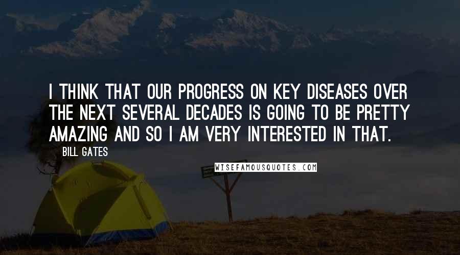 Bill Gates Quotes: I think that our progress on key diseases over the next several decades is going to be pretty amazing and so I am very interested in that.