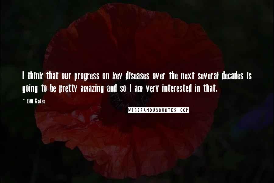 Bill Gates Quotes: I think that our progress on key diseases over the next several decades is going to be pretty amazing and so I am very interested in that.