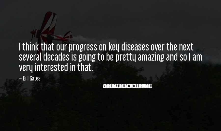 Bill Gates Quotes: I think that our progress on key diseases over the next several decades is going to be pretty amazing and so I am very interested in that.