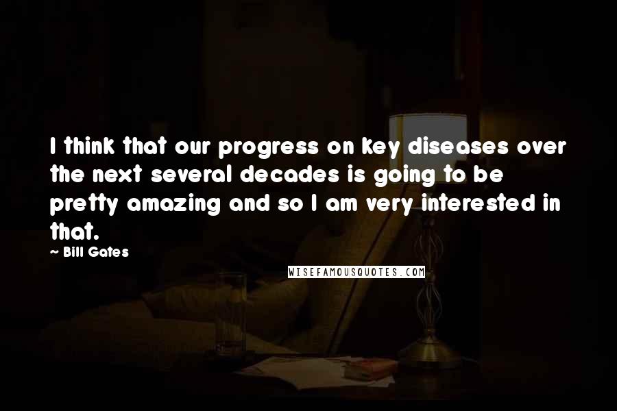 Bill Gates Quotes: I think that our progress on key diseases over the next several decades is going to be pretty amazing and so I am very interested in that.
