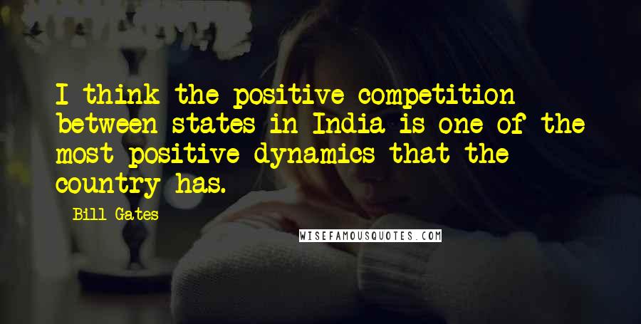 Bill Gates Quotes: I think the positive competition between states in India is one of the most positive dynamics that the country has.