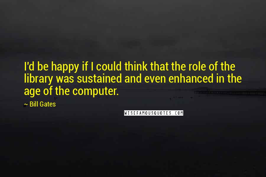 Bill Gates Quotes: I'd be happy if I could think that the role of the library was sustained and even enhanced in the age of the computer.