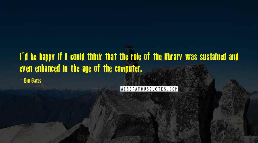 Bill Gates Quotes: I'd be happy if I could think that the role of the library was sustained and even enhanced in the age of the computer.