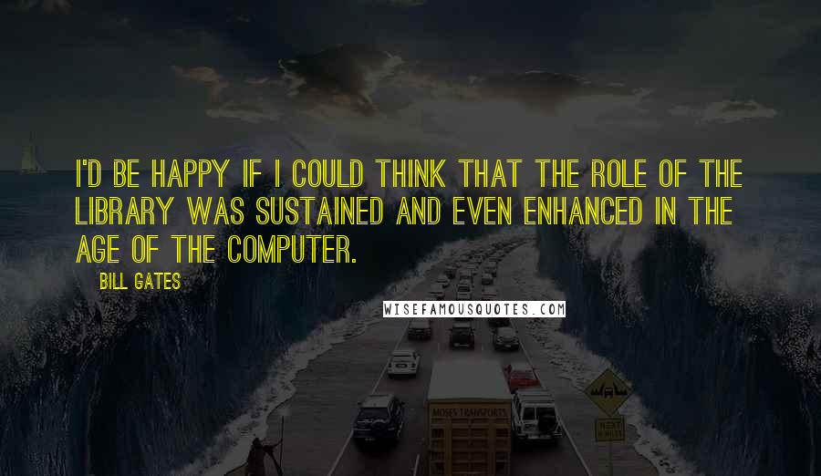 Bill Gates Quotes: I'd be happy if I could think that the role of the library was sustained and even enhanced in the age of the computer.