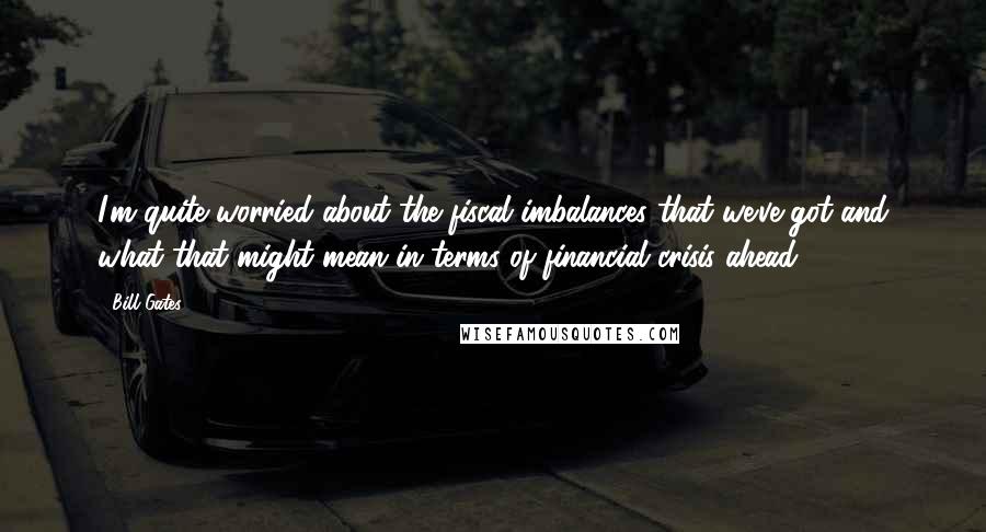 Bill Gates Quotes: I'm quite worried about the fiscal imbalances that we've got and what that might mean in terms of financial crisis ahead.