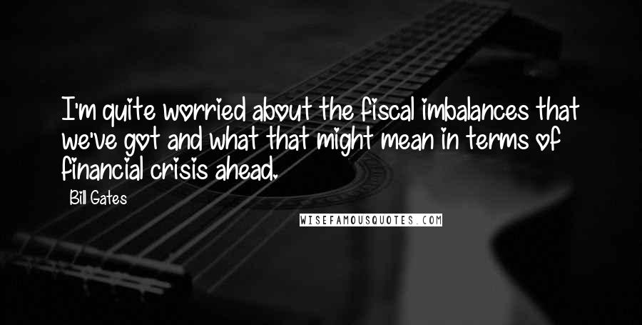 Bill Gates Quotes: I'm quite worried about the fiscal imbalances that we've got and what that might mean in terms of financial crisis ahead.
