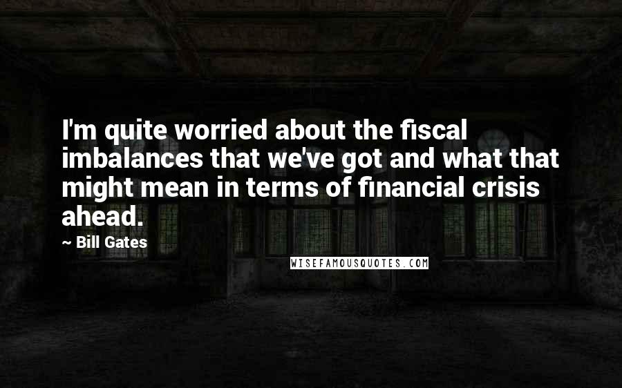 Bill Gates Quotes: I'm quite worried about the fiscal imbalances that we've got and what that might mean in terms of financial crisis ahead.