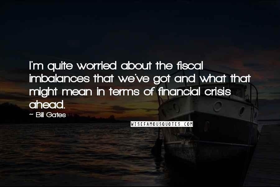 Bill Gates Quotes: I'm quite worried about the fiscal imbalances that we've got and what that might mean in terms of financial crisis ahead.