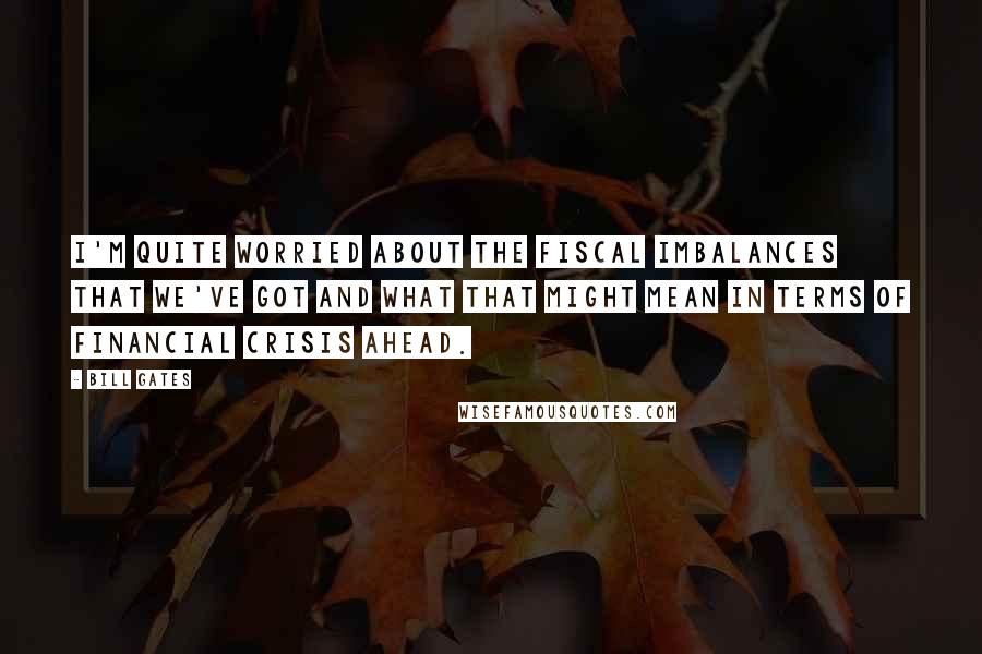 Bill Gates Quotes: I'm quite worried about the fiscal imbalances that we've got and what that might mean in terms of financial crisis ahead.