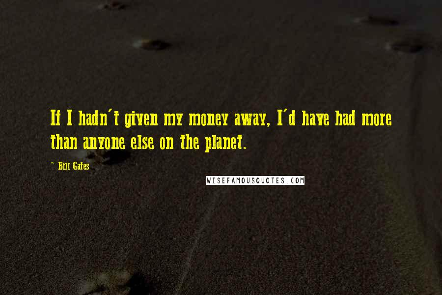 Bill Gates Quotes: If I hadn't given my money away, I'd have had more than anyone else on the planet.