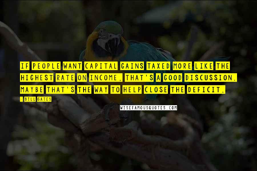 Bill Gates Quotes: If people want capital gains taxed more like the highest rate on income, that's a good discussion. Maybe that's the way to help close the deficit.